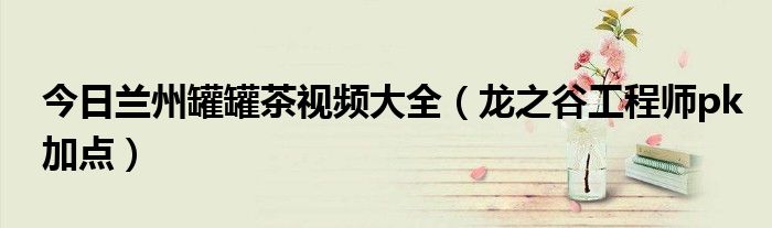 今日兰州罐罐茶视频大全（龙之谷工程师pk加点）