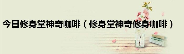 今日修身堂神奇咖啡（修身堂神奇修身咖啡）