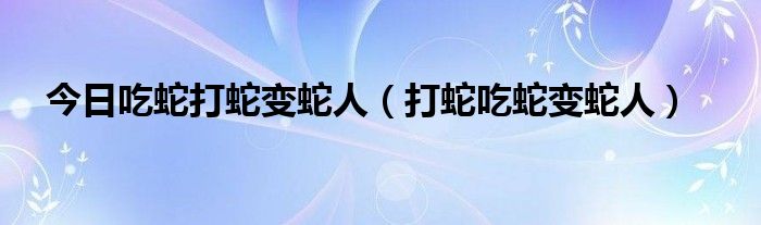 今日吃蛇打蛇变蛇人（打蛇吃蛇变蛇人）