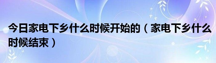 今日家电下乡什么时候开始的（家电下乡什么时候结束）