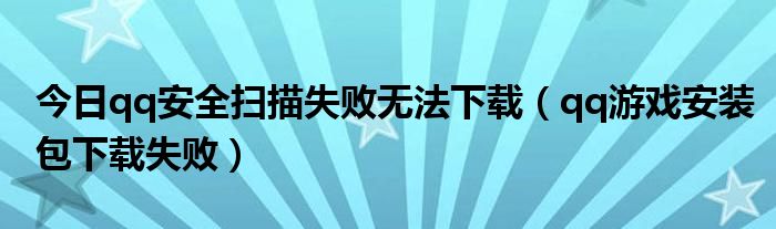 今日qq安全扫描失败无法下载（qq游戏安装包下载失败）