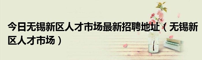 今日无锡新区人才市场最新招聘地址（无锡新区人才市场）
