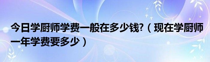 今日学厨师学费一般在多少钱?（现在学厨师一年学费要多少）