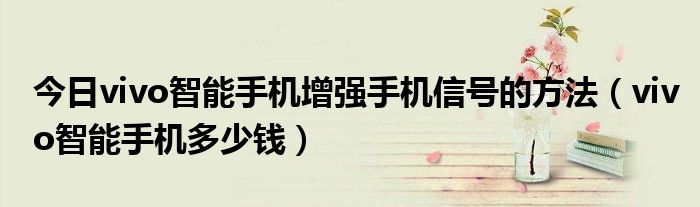 今日vivo智能手机增强手机信号的方法（vivo智能手机多少钱）