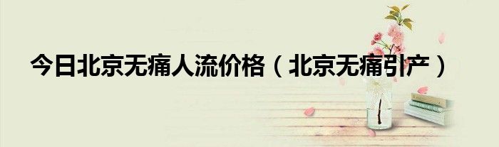 今日北京无痛人流价格（北京无痛引产）