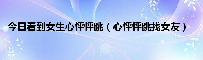 今日看到女生心怦怦跳（心怦怦跳找女友）