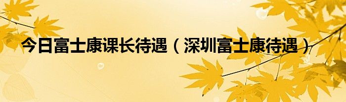 今日富士康课长待遇（深圳富士康待遇）