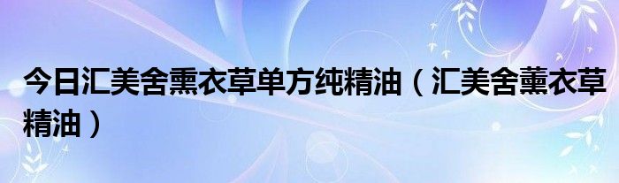 今日汇美舍熏衣草单方纯精油（汇美舍薰衣草精油）