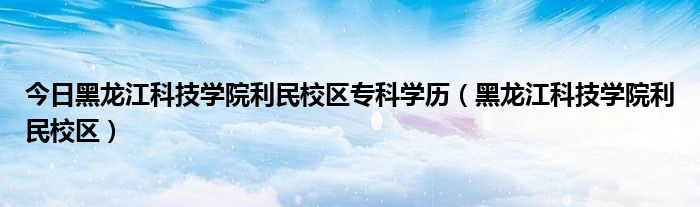 今日黑龙江科技学院利民校区专科学历（黑龙江科技学院利民校区）