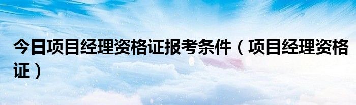 今日项目经理资格证报考条件（项目经理资格证）