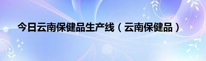 今日云南保健品生产线（云南保健品）