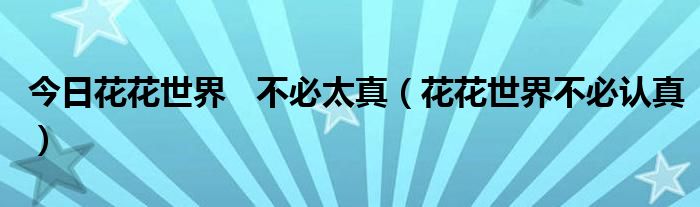 今日花花世界   不必太真（花花世界不必认真）