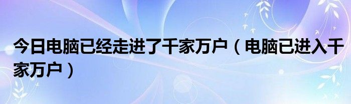 今日电脑已经走进了千家万户（电脑已进入千家万户）