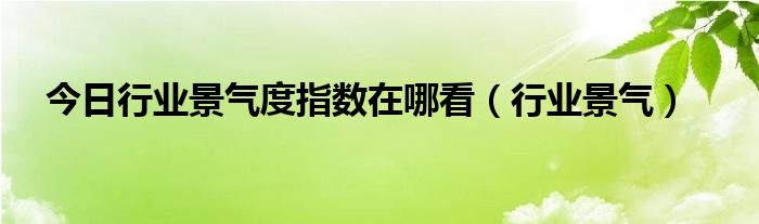 今日行业景气度指数在哪看（行业景气）