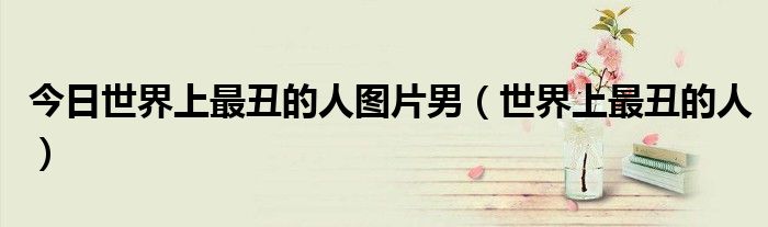 今日世界上最丑的人图片男（世界上最丑的人）
