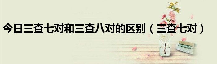今日三查七对和三查八对的区别（三查七对）