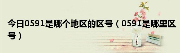 今日0591是哪个地区的区号（0591是哪里区号）
