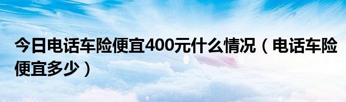 今日电话车险便宜400元什么情况（电话车险便宜多少）
