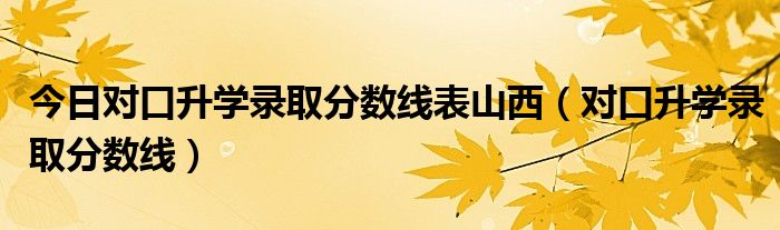 今日对口升学录取分数线表山西（对口升学录取分数线）