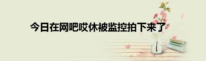 今日在网吧哎休被监控拍下来了