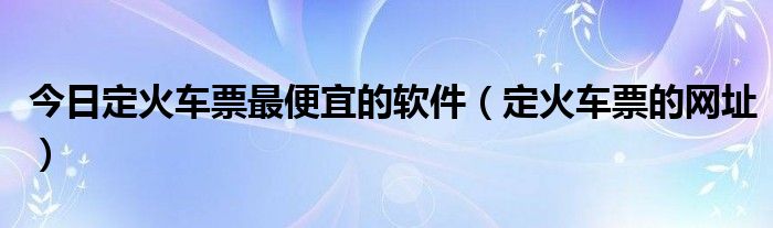 今日定火车票最便宜的软件（定火车票的网址）