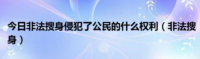 今日非法搜身侵犯了公民的什么权利（非法搜身）
