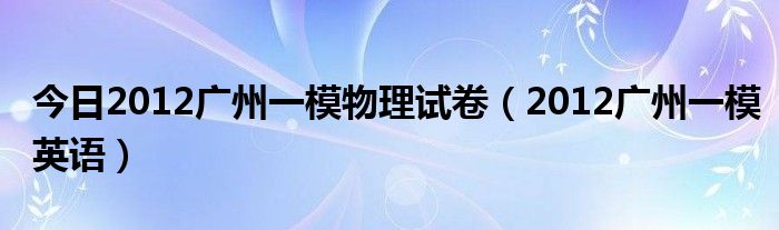 今日2012广州一模物理试卷（2012广州一模英语）