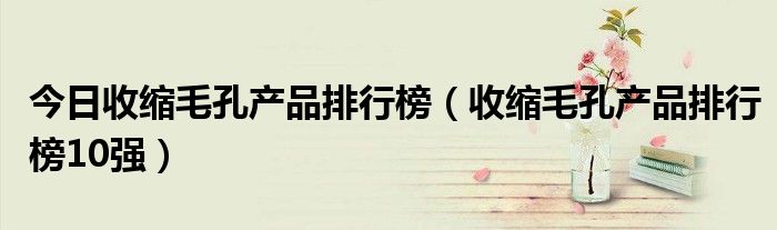 今日收缩毛孔产品排行榜（收缩毛孔产品排行榜10强）