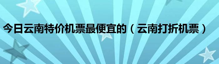 今日云南特价机票最便宜的（云南打折机票）