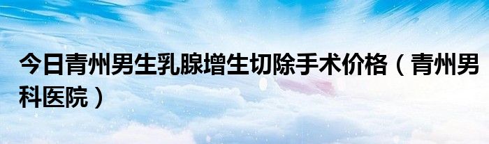 今日青州男生乳腺增生切除手术价格（青州男科医院）