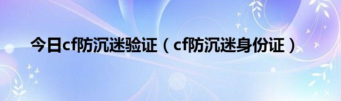 今日cf防沉迷验证（cf防沉迷身份证）
