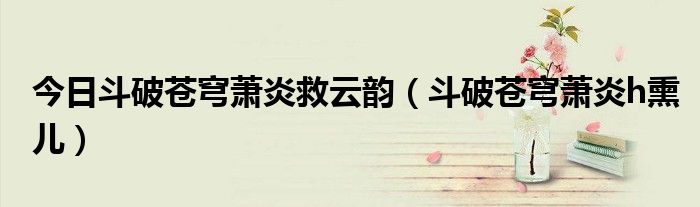今日斗破苍穹萧炎救云韵（斗破苍穹萧炎h熏儿）