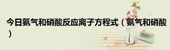 今日氨气和硝酸反应离子方程式（氨气和硝酸）