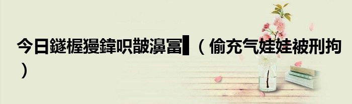 今日鐩楃獌鍏呮皵濞冨▋（偷充气娃娃被刑拘）
