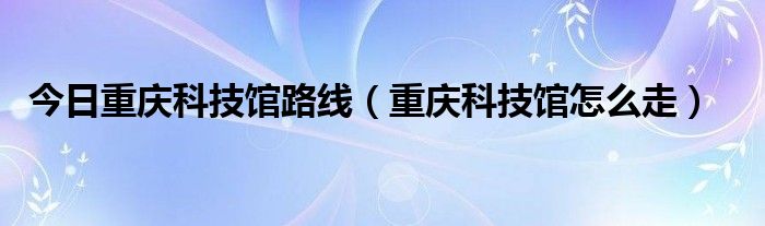 今日重庆科技馆路线（重庆科技馆怎么走）