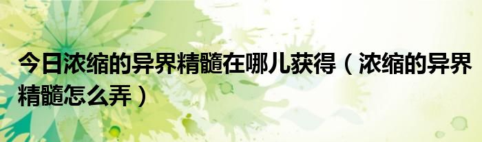 今日浓缩的异界精髓在哪儿获得（浓缩的异界精髓怎么弄）