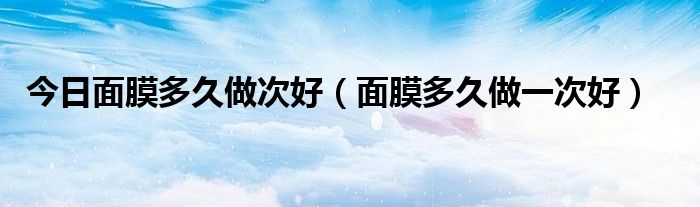 今日面膜多久做次好（面膜多久做一次好）