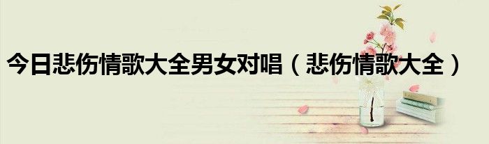 今日悲伤情歌大全男女对唱（悲伤情歌大全）