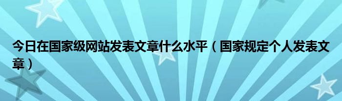 今日在国家级网站发表文章什么水平（国家规定个人发表文章）