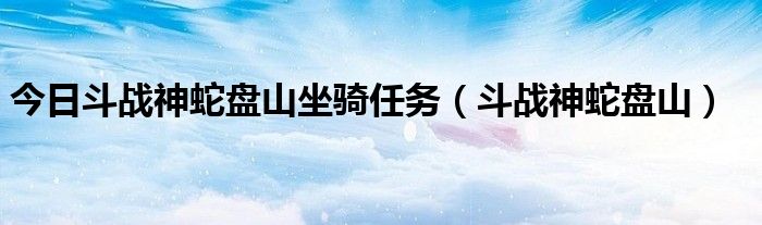 今日斗战神蛇盘山坐骑任务（斗战神蛇盘山）