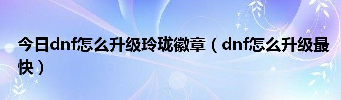 今日dnf怎么升级玲珑徽章（dnf怎么升级最快）