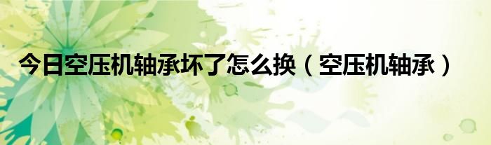 今日空压机轴承坏了怎么换（空压机轴承）