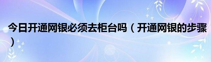 今日开通网银必须去柜台吗（开通网银的步骤）