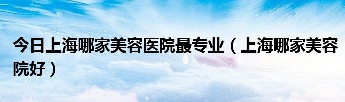 今日上海哪家美容医院最专业（上海哪家美容院好）
