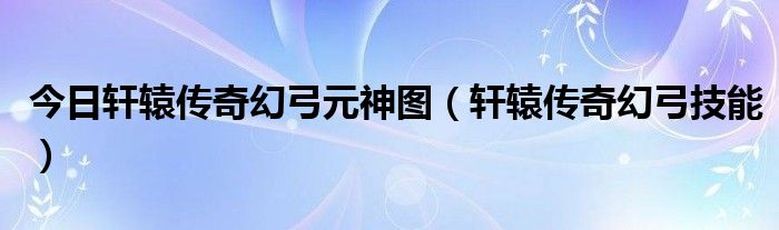 今日轩辕传奇幻弓元神图（轩辕传奇幻弓技能）