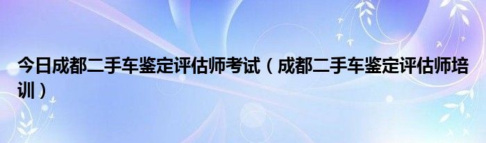 今日成都二手车鉴定评估师考试（成都二手车鉴定评估师培训）