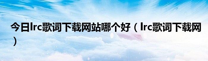 今日lrc歌词下载网站哪个好（lrc歌词下载网）