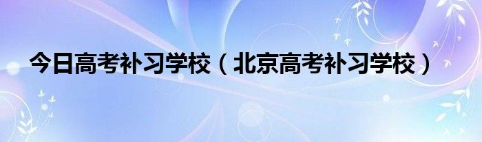 今日高考补习学校（北京高考补习学校）