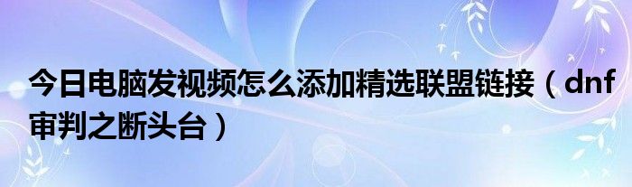 今日电脑发视频怎么添加精选联盟链接（dnf审判之断头台）