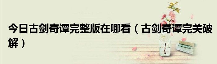 今日古剑奇谭完整版在哪看（古剑奇谭完美破解）